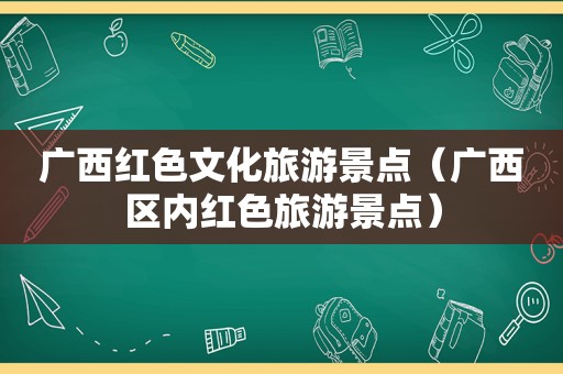 广西红色文化旅游景点（广西区内红色旅游景点）