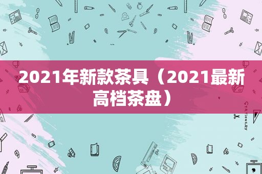 2021年新款茶具（2021最新高档茶盘）