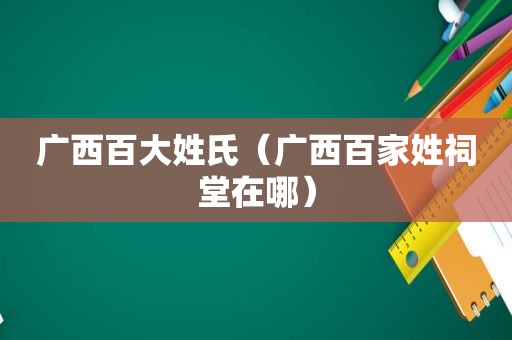 广西百大姓氏（广西百家姓祠堂在哪）