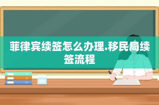 菲律宾续签怎么办理.移民局续签流程