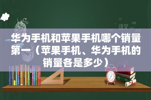 华为手机和苹果手机哪个销量第一（苹果手机、华为手机的销量各是多少）