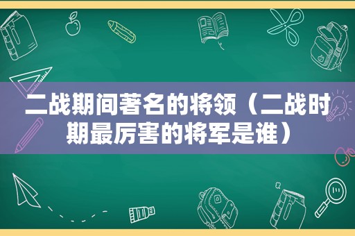 二战期间著名的将领（二战时期最厉害的将军是谁）