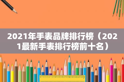 2021年手表品牌排行榜（2021最新手表排行榜前十名）