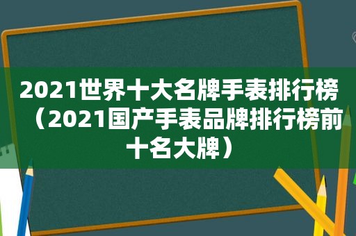 2021世界十大名牌手表排行榜（2021国产手表品牌排行榜前十名大牌）