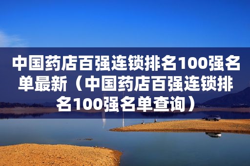 中国药店百强连锁排名100强名单最新（中国药店百强连锁排名100强名单查询）