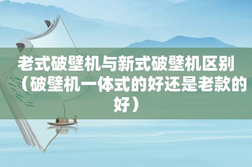 老式破壁机与新式破壁机区别（破壁机一体式的好还是老款的好）