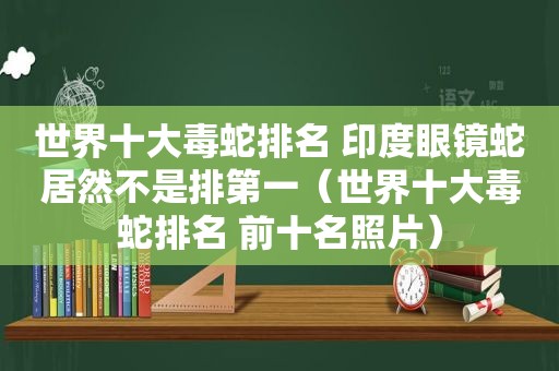 世界十大毒蛇排名 印度眼镜蛇居然不是排第一（世界十大毒蛇排名 前十名照片）