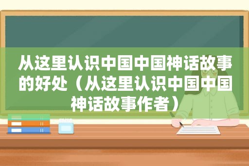 从这里认识中国中国神话故事的好处（从这里认识中国中国神话故事作者）