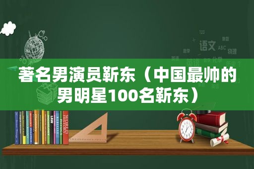 著名男演员靳东（中国最帅的男明星100名靳东）