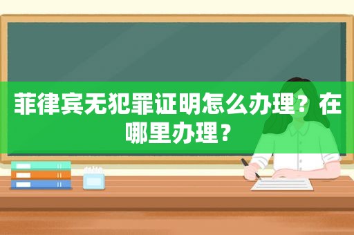 菲律宾无犯罪证明怎么办理？在哪里办理？