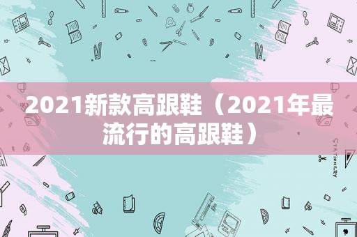 2021新款高跟鞋（2021年最流行的高跟鞋）