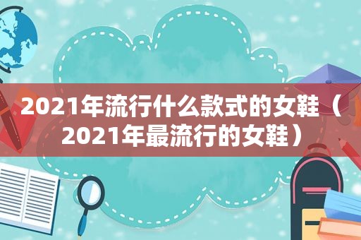 2021年流行什么款式的女鞋（2021年最流行的女鞋）