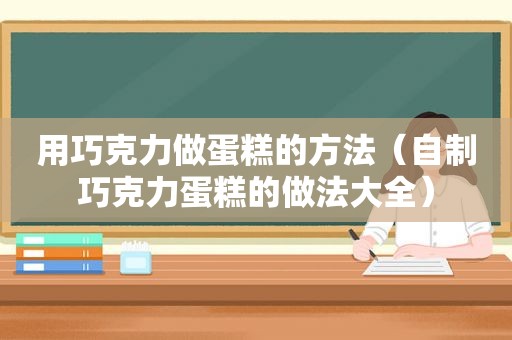 用巧克力做蛋糕的方法（自制巧克力蛋糕的做法大全）