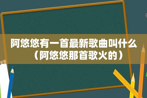 阿悠悠有一首最新歌曲叫什么（阿悠悠那首歌火的）