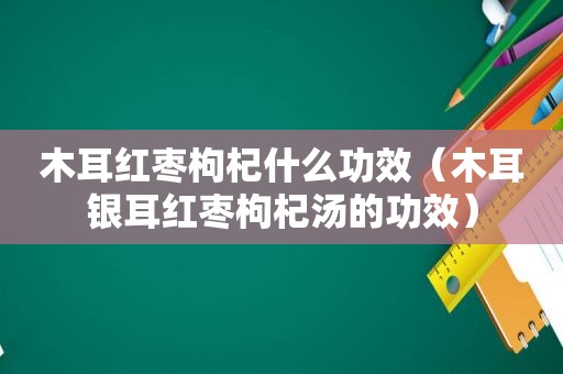 木耳红枣枸杞什么功效（木耳银耳红枣枸杞汤的功效）