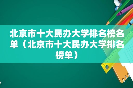 北京市十大民办大学排名榜名单（北京市十大民办大学排名榜单）