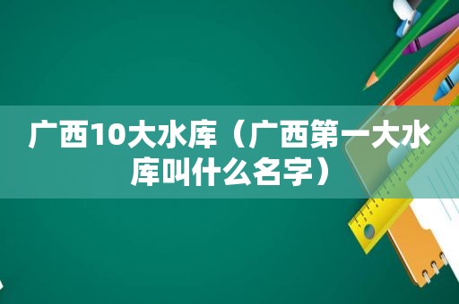 广西10大水库（广西第一大水库叫什么名字）