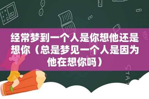 经常梦到一个人是你想他还是想你（总是梦见一个人是因为他在想你吗）