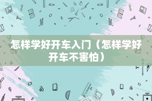 怎样学好开车入门（怎样学好开车不害怕）