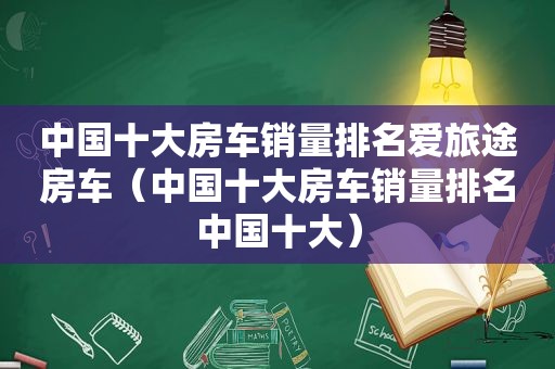 中国十大房车销量排名爱旅途房车（中国十大房车销量排名中国十大）