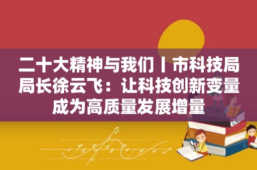 二十大精神与我们丨市科技局局长徐云飞：让科技创新变量成为高质量发展增量