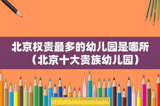 北京权贵最多的幼儿园是哪所（北京十大贵族幼儿园）