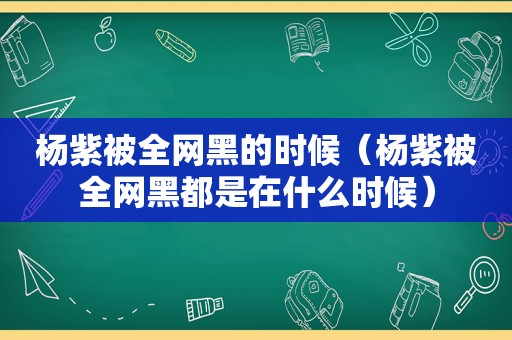 杨紫被全网黑的时候（杨紫被全网黑都是在什么时候）