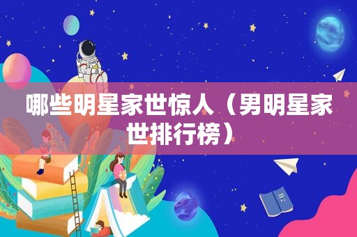 哪些明星家世惊人（男明星家世排行榜）