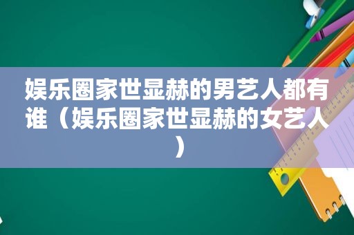 娱乐圈家世显赫的男艺人都有谁（娱乐圈家世显赫的女艺人）