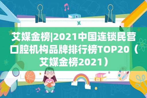 艾媒金榜|2021中国连锁民营口腔机构品牌排行榜TOP20（艾媒金榜2021）