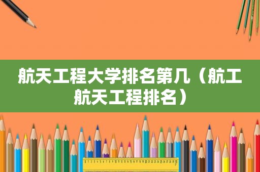 航天工程大学排名第几（航工航天工程排名）