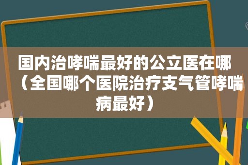 国内治哮喘最好的公立医在哪（全国哪个医院治疗支气管哮喘病最好）