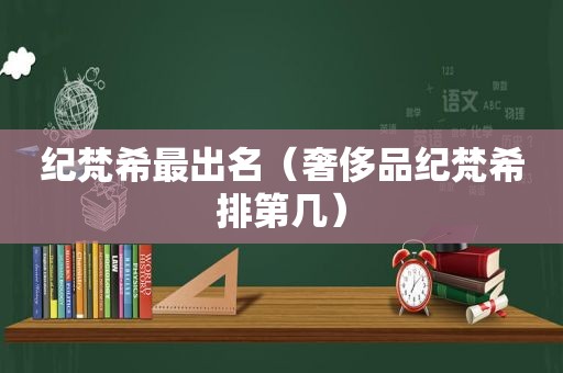 纪梵希最出名（奢侈品纪梵希排第几）