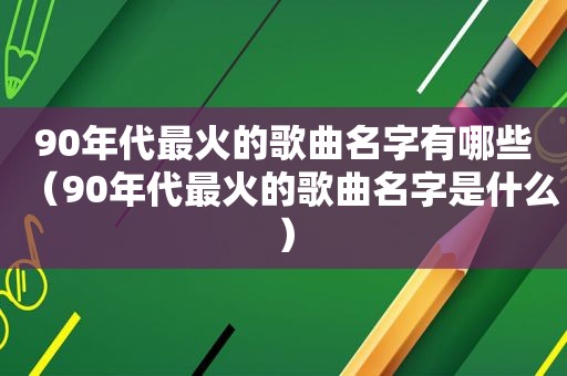 90年代最火的歌曲名字有哪些（90年代最火的歌曲名字是什么）