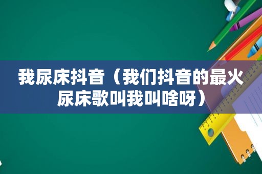 我尿床抖音（我们抖音的最火尿床歌叫我叫啥呀）