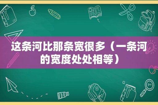 这条河比那条宽很多（一条河的宽度处处相等）