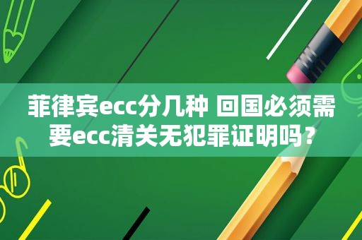 菲律宾ecc分几种 回国必须需要ecc清关无犯罪证明吗？