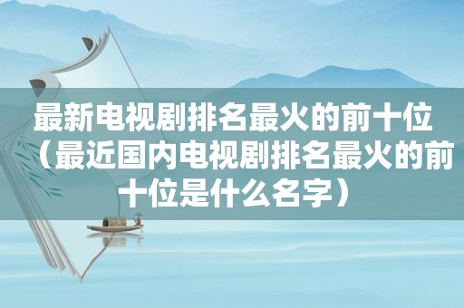 最新电视剧排名最火的前十位（最近国内电视剧排名最火的前十位是什么名字）