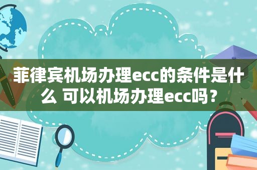 菲律宾机场办理ecc的条件是什么 可以机场办理ecc吗？