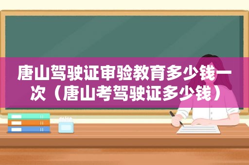 唐山驾驶证审验教育多少钱一次（唐山考驾驶证多少钱）