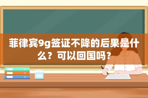 菲律宾9g签证不降的后果是什么？可以回国吗？