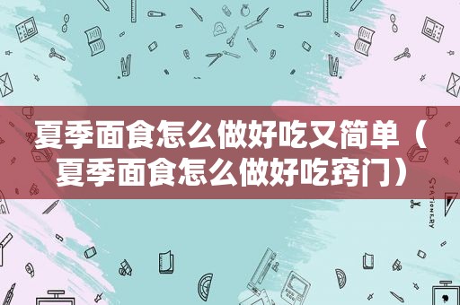 夏季面食怎么做好吃又简单（夏季面食怎么做好吃窍门）