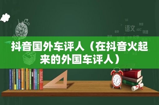 抖音国外车评人（在抖音火起来的外国车评人）