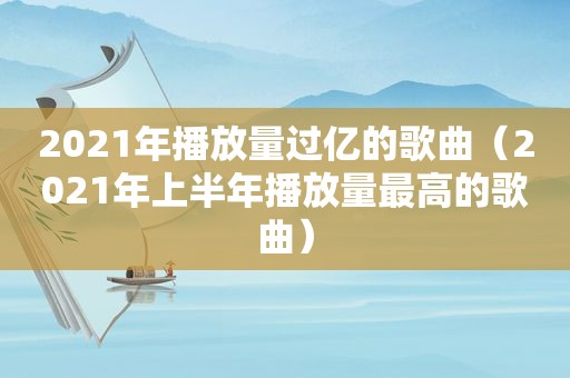 2021年播放量过亿的歌曲（2021年上半年播放量最高的歌曲）