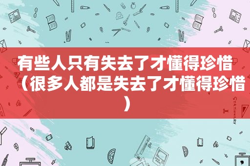 有些人只有失去了才懂得珍惜（很多人都是失去了才懂得珍惜）