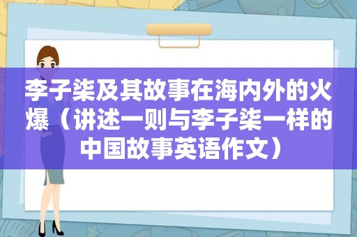 李子柒及其故事在海内外的火爆（讲述一则与李子柒一样的中国故事英语作文）