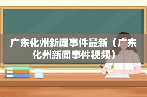 广东化州新闻事件最新（广东化州新闻事件视频）