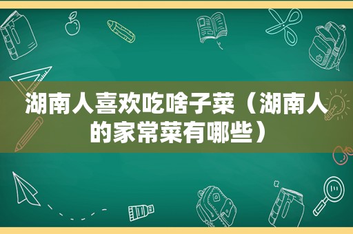 湖南人喜欢吃啥子菜（湖南人的家常菜有哪些）