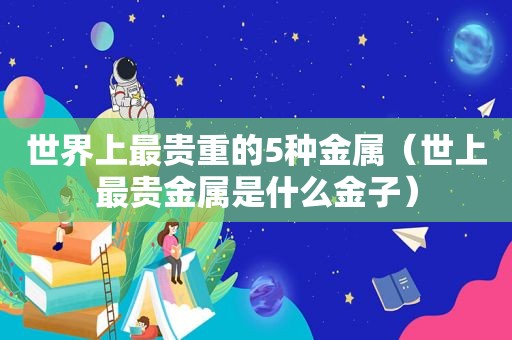 世界上最贵重的5种金属（世上最贵金属是什么金子）