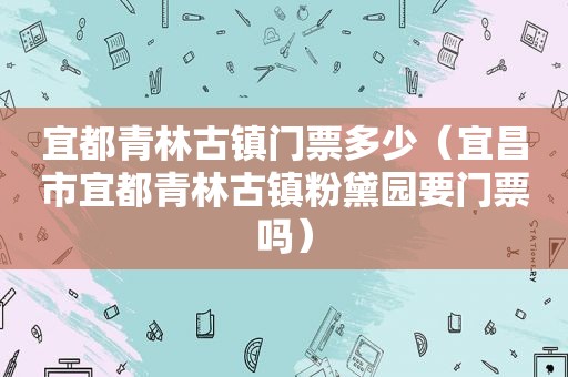 宜都青林古镇门票多少（宜昌市宜都青林古镇粉黛园要门票吗）